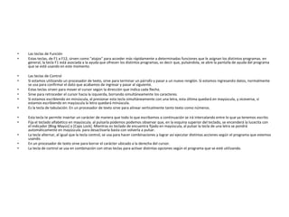 •   Las teclas de Función
•   Estas teclas, de F1 a F12, sirven como "atajos" para acceder más rápidamente a determinadas funciones que le asignan los distintos programas. en
    general, la tecla F1 está asociada a la ayuda que ofrecen los distintos programas, es decir que, pulsándola, se abre la pantalla de ayuda del programa
    que se esté usando en este momento.

•   Las teclas de Control
•   Si estamos utilizando un procesador de texto, sirve para terminar un párrafo y pasar a un nuevo renglón. Si estamos ingresando datos, normalmente
    se usa para confirmar el dato que acabamos de ingresar y pasar al siguiente.
•   Estas teclas sirven para mover el cursor según la dirección que indica cada flecha.
•   Sirve para retroceder el cursor hacia la izquierda, borrando simultáneamente los caracteres.
•   Si estamos escribiendo en minúscula, al presionar esta tecla simultáneamente con una letra, esta última quedará en mayúscula, y viceversa, si
    estamos escribiendo en mayúscula la letra quedará minúscula.
•   Es la tecla de tabulación. En un procesador de texto sirve para alinear verticalmente tanto texto como números.

•   Esta tecla te permite insertar un carácter de manera que todo lo que escribamos a continuación se irá intercalando entre lo que ya tenemos escrito.
•   Fija el teclado alfabético en mayúscula. al pulsarla podemos podemos observar que, en la esquina superior del teclado, se encenderá la lucecita con
    el indicador [Blog Mayús] o [Caps Lock]. Mientras es teclado de encuentra fijado en mayúscula, al pulsar la tecla de una letra se pondrá
    automáticamente en mayúscula. para desactivarla basta con volverla a pulsar.
•   La tecla alternar, al igual que la tecla control, se usa para hacer combinaciones y lograr así ejecutar distintas acciones según el programa que estemos
    usando.
•   En un procesador de texto sirve para borrar el carácter ubicado a la derecha del cursor.
•   La tecla de control se usa en combinación con otras teclas para activar distintas opciones según el programa que se esté utilizando.
 