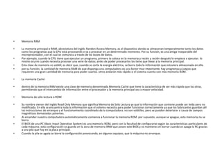 •   Memoria RAM

•   La memoria principal o RAM, abreviatura del inglés Randon Access Memory, es el dispositivo donde se almacenan temporalmente tanto los datos
    como los programas que la CPU está procesando o va a procesar en un determinado momento. Por su función, es una amiga inseparable del
    microprocesador, con el cual se comunica a través de los buses de datos.
•   Por ejemplo, cuando la CPU tiene que ejecutar un programa, primero lo coloca en la memoria y recién y recién después lo empieza a ejecutar. lo
    mismo ocurre cuando necesita procesar una serie de datos; antes de poder procesarlos los tiene que llevar a la memoria principal.
•   Esta clase de memoria es volátil, es decir que, cuando se corta la energía eléctrica, se borra toda la información que estuviera almacenada en ella.
•   por su función, la cantidad de memoria RAM de que disponga una computadora es una factor muy importante; hay programas y juegos que
    requieren una gran cantidad de memoria para poder usarlos. otros andarán más rápido si el sistema cuenta con más memoria RAM.

•   La memoria Caché

•   dentro de la memoria RAM existe una clase de memoria denominada Memoria Caché que tiene la característica de ser más rápida que las otras,
    permitiendo que el intercambio de información entre el procesador y la memoria principal sea a mayor velocidad.

•   Memoria de sólo lectura o ROM

•   Su nombre vienen del inglés Read Only Memory que significa Memoria de Solo Lectura ya que la información que contiene puede ser leída pero no
    modificada. En ella se encuentra toda la información que el sistema necesita para poder funcionar correctamente ya que los fabricantes guardan allí
    las instrucciones de arranque y el funcionamiento coordinado de la computadora. no son volátiles, pero se pueden deteriorar a causa de campos
    magnéticos demasiados potentes.
•   Al encender nuestra computadora automáticamente comienza a funcionar la memoria ROM. por supuesto, aunque se apague, esta memoria no se
    borra.
•   El BIOS de una PC (Basic Input Operative System) es una memoria ROM, pero con la facultad de configurarse según las características particulares de
    cada máquina. esta configuración se guarda en la zona de memoria RAM que posee este BIOS y se mantiene sin borrar cuando se apaga la PC gracias
    a una pila que hay en la placa principal.
•   Cuando la pila se agota se borra la configuración provocando, en algunos equipos, que la máquina no arranque.
 