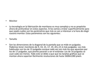 •   Monitor

•   La tecnología en la fabricación de monitores es muy compleja y no es propósito
    ahora de profundizar en estos aspectos. Sí los vamos a tratar superficialmente para
    que sepáis cuáles son los parámetros que más os van a interesar a la hora de elegir
    vuestro monitor. Estos parámetros son los siguientes:

•   Tamaño

•   Son las dimensiones de la diagonal de la pantalla que se mide en pulgadas.
    Podemos tener monitores de 9, 14, 15, 17, 19, 20 y 21 ó más pulgadas. Los más
    habituales son los de 15 pulgadas aunque cada vez son más los que apuestan por
    los de 17 pulgadas, que pronto pasarán a ser el estándar. Los de 14 pulgadas se
    usan cada vez menos. Todo esto se debe a que que las tarjetas gráficas que se
    montan ahora soportan fácilmente resoluciones de hasta 1600x1280 pixels
 