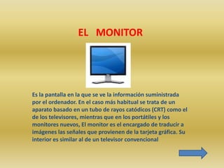 EL MONITOR




Es la pantalla en la que se ve la información suministrada
por el ordenador. En el caso más habitual se trata de un
aparato basado en un tubo de rayos catódicos (CRT) como el
de los televisores, mientras que en los portátiles y los
monitores nuevos, El monitor es el encargado de traducir a
imágenes las señales que provienen de la tarjeta gráfica. Su
interior es similar al de un televisor convencional
 