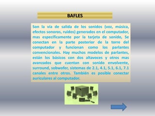 BAFLES

Son la vía de salida de los sonidos (voz, música,
efectos sonoros, ruidos) generados en el computador,
mas específicamente por la tarjeta de sonido, Se
conectan en la parte posterior de la torre del
computador y funcionan como los parlantes
convencionales. Hay muchos modelos de parlantes,
están los básicos con dos altavoces y otros mas
avanzados que cuentan con sonido envolvente,
surround, sobwofer, sistemas de 2.1, 4.1, 5.1, 6.1, 7.1
canales entre otros. También es posible conectar
auriculares al computador.
 