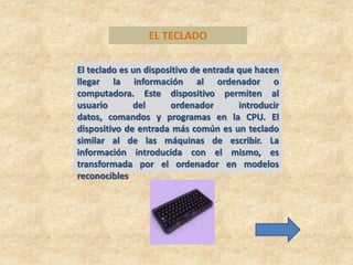 EL TECLADO

El teclado es un dispositivo de entrada que hacen
llegar la información al ordenador o
computadora. Este dispositivo permiten al
usuario       del      ordenador        introducir
datos, comandos y programas en la CPU. El
dispositivo de entrada más común es un teclado
similar al de las máquinas de escribir. La
información introducida con el mismo, es
transformada por el ordenador en modelos
reconocibles
 