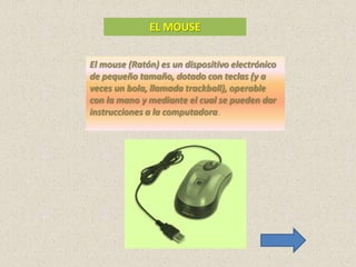 EL MOUSE


El mouse (Ratón) es un dispositivo electrónico
de pequeño tamaño, dotado con teclas (y a
veces un bola, llamada trackball), operable
con la mano y mediante el cual se pueden dar
instrucciones a la computadora.
 