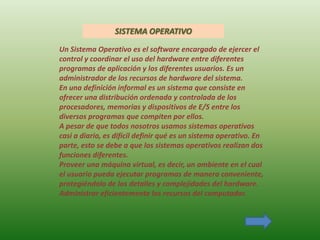 SISTEMA OPERATIVO

Un Sistema Operativo es el software encargado de ejercer el
control y coordinar el uso del hardware entre diferentes
programas de aplicación y los diferentes usuarios. Es un
administrador de los recursos de hardware del sistema.
En una definición informal es un sistema que consiste en
ofrecer una distribución ordenada y controlada de los
procesadores, memorias y dispositivos de E/S entre los
diversos programas que compiten por ellos.
A pesar de que todos nosotros usamos sistemas operativos
casi a diario, es difícil definir qué es un sistema operativo. En
parte, esto se debe a que los sistemas operativos realizan dos
funciones diferentes.
Proveer una máquina virtual, es decir, un ambiente en el cual
el usuario pueda ejecutar programas de manera conveniente,
protegiéndolo de los detalles y complejidades del hardware.
Administrar eficientemente los recursos del computador.
 