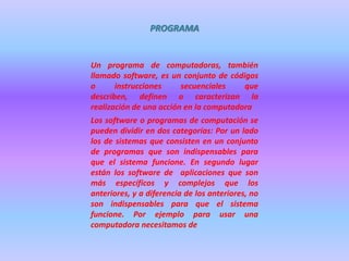 PROGRAMA


Un programa de computadoras, también
llamado software, es un conjunto de códigos
o      instrucciones     secuenciales    que
describen, definen o caracterizan la
realización de una acción en la computadora
Los software o programas de computación se
pueden dividir en dos categorías: Por un lado
los de sistemas que consisten en un conjunto
de programas que son indispensables para
que el sistema funcione. En segundo lugar
están los software de aplicaciones que son
más específicos y complejos que los
anteriores, y a diferencia de los anteriores, no
son indispensables para que el sistema
funcione. Por ejemplo para usar una
computadora necesitamos de
 