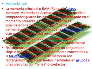 • Memoria ram
• La memoria principal o RAM (Random Access
  Memory, Memoria de Acceso Aleatorio) es donde el
  computador guarda los datos que está utilizando en el
  momento presente. El almacenamiento es
  considerado temporal por que los datos y programas
  permanecen en ella mientras que la computadora
  este encendida o no sea reiniciada.
• Se le llama RAM por que es posible acceder a
  cualquier ubicación de ella aleatoria y rápidamente
• Físicamente, están constituidas por un conjunto de
  chips o módulos de chips normalmente conectados a
  la tarjeta madre. Los chips de memoria son
  rectángulos negros que suelen ir soldados en grupos a
  unas plaquitas con "pines" o contactos:
 
