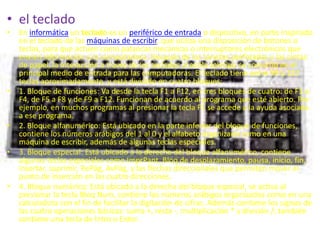 • el teclado
•   En informática un teclado es un periférico de entrada o dispositivo, en parte inspirado
    en el teclado de las máquinas de escribir, que utiliza una disposición de botones o
    teclas, para que actúen como palancas mecánicas o interruptores electrónicos que
    envían información a la computadora. Después de las tarjetas perforadas y las cintas
    de papel, la interacción a través de los teclados al estilo teletipo se convirtió en el
    principal medio de entrada para las computadoras. El teclado tiene entre 99 y 127
    teclas aproximadamente, y está dividido en cuatro bloques:
•   1. Bloque de funciones: Va desde la tecla F1 a F12, en tres bloques de cuatro: de F1 a
    F4, de F5 a F8 y de F9 a F12. Funcionan de acuerdo al programa que esté abierto. Por
    ejemplo, en muchos programas al presionar la tecla F1 se accede a la ayuda asociada
    a ese programa.
•   2. Bloque alfanumérico: Está ubicado en la parte inferior del bloque de funciones,
    contiene los números arábigos del 1 al 0 y el alfabeto organizado como en una
    máquina de escribir, además de algunas teclas especiales.
•   3. Bloque especial: Está ubicado a la derecha del bloque alfanumérico, contiene
    algunas teclas especiales como ImprPant, Bloq de desplazamiento, pausa, inicio, fin,
    insertar, suprimir, RePág, AvPág, y las flechas direccionales que permiten mover el
    punto de inserción en las cuatro direcciones.
•   4. Bloque numérico: Está ubicado a la derecha del bloque especial, se activa al
    presionar la tecla Bloq Num, contiene los números arábigos organizados como en una
    calculadora con el fin de facilitar la digitación de cifras. Además contiene los signos de
    las cuatro operaciones básicas: suma +, resta -, multiplicación * y división /; también
    contiene una tecla de Intro o Enter.
 