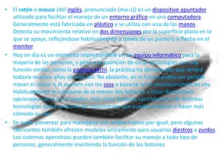 • El ratón o mouse (del inglés, pronunciado [maʊs]) es un dispositivo apuntador
  utilizado para facilitar el manejo de un entorno gráfico en una computadora.
  Generalmente está fabricado en plástico y se utiliza con una de las manos.
  Detecta su movimiento relativo en dos dimensiones por la superficie plana en la
  que se apoya, reflejándose habitualmente a través de un puntero o flecha en el
  monitor.
• Hoy en día es un elemento imprescindible en un equipo informático para la
  mayoría de las personas, y pese a la aparición de otras tecnologías con una
  función similar, como la pantalla táctil, la práctica ha demostrado que tendrá
  todavía muchos años de vida útil. No obstante, en el futuro podría ser posible
  mover el cursor o el puntero con los ojos o basarse en el reconocimiento de voz.
  Habitualmente se compone de al menos dos botones y otros dispositivos
  opcionales como una «rueda», más otros botones secundarios o de distintas
  tecnologías como sensores del movimiento que pueden mejorar o hacer más
  cómodo su uso.
• Se suele presentar para manejarse con ambas manos por igual, pero algunos
  fabricantes también ofrecen modelos únicamente para usuarios diestros o zurdos.
  Los sistemas operativos pueden también facilitar su manejo a todo tipo de
  personas, generalmente invirtiendo la función de los botones
 