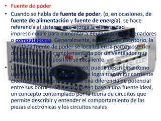 • Fuente de poder
• Cuando se habla de fuente de poder, (o, en ocasiones, de
  fuente de alimentación y fuente de energía), se hace
  referencia al sistema que otorga la electricidad
  imprescindible para alimentar a equipos como ordenadores
  o computadoras. Generalmente, en las PC de escritorio, la
  ya citada fuente de poder se localiza en la parte posterior
  del gabinete y es complementada por un ventilador que
  impide que el dispositivo se recaliente.
• La fuente de poder, por lo tanto, puede describirse como
  una fuente de tipo eléctrico que logra transmitir corriente
  eléctrica por la generación de una diferencia de potencial
  entre sus bornes. Se desarrolla en base a una fuente ideal,
  un concepto contemplado por la teoría de circuitos que
  permite describir y entender el comportamiento de las
  piezas electrónicas y los circuitos reales
 