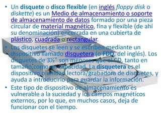 • Un disquete o disco flexible (en inglés floppy disk o
  diskette) es un Medio de almacenamiento o soporte
  de almacenamiento de datos formado por una pieza
  circular de material magnético, fina y flexible (de ahí
  su denominación) encerrada en una cubierta de
  plástico, cuadrada o rectangular.
• Los disquetes se leen y se escriben mediante un
  dispositivo llamado disquetera (o FDD, del inglés). Los
  disquetes de 3½" son menores que el CD, tanto en
  tamaño como en capacidad. La disquetera es el
  dispositivo o unidad lectora/grabadora de disquetes, y
  ayuda a introducirlo para guardar la información.
• Este tipo de dispositivo de almacenamiento es
  vulnerable a la suciedad y los campos magnéticos
  externos, por lo que, en muchos casos, deja de
  funcionar con el tiempo.
 