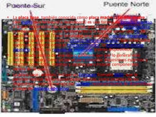 • Tarjeta madre

• La placa base, también conocida como placa madre o tarjeta madre
  (del inglés motherboard o mainboard) es una tarjeta de circuito impreso
  a la que se conectan los componentes que constituyen la computadora
  u ordenador. Es una parte fundamental a la hora de armar una PC de
  escritorio o portátil. Tiene instalados una serie de circuitos integrados,
  entre los que se encuentra el circuito integrado auxiliar, que sirve como
  centro de conexión entre el microprocesador, la memoria de acceso
  aleatorio (RAM), las ranuras de expansión y otros dispositivos.
• Va instalada dentro de una caja o gabinete que por lo general está
  hecha de chapa y tiene un panel para conectar dispositivos externos y
  muchos conectores internos y zócalos para instalar componentes
  dentro de la caja.
• La placa base, además, incluye un firmware llamado BIOS, que le
  permite realizar las funcionalidades básicas, como pruebas de los
  dispositivos, vídeo y manejo del teclado, reconocimiento de dispositivos
  y carga del sistema operativo.
 