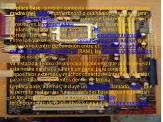 • La placa base, también conocida como placa madre o tarjeta
  madre (del inglés motherboard o mainboard) es una tarjeta
  de circuito impreso a la que se conectan los componentes que
  constituyen la computadora u ordenador. Es una parte
  fundamental a la hora de armar una PC de escritorio o
  portátil. Tiene instalados una serie de circuitos integrados,
  entre los que se encuentra el circuito integrado auxiliar, que
  sirve como centro de conexión entre el microprocesador, la
  memoria de acceso aleatorio (RAM), las ranuras de expansión
  y otros dispositivos.
• Va instalada dentro de una caja o gabinete que por lo general
  está hecha de chapa y tiene un panel para conectar
  dispositivos externos y muchos conectores internos y zócalos
  para instalar componentes dentro de la caja.
• La placa base, además, incluye un firmware llamado BIOS, que
  le permite realizar las funcionalidades básicas, como pruebas
  de los dispositivos, vídeo y manejo del teclado,
  reconocimiento de dispositivos y carga del sistema operativo.
 