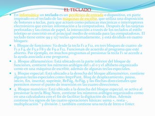 EL TECLADO
 En informática un teclado es un periférico de entrada o dispositivo, en parte
  inspirado en el teclado de las máquinas de escribir, que utiliza una disposición
  de botones o teclas, para que actúen como palancas mecánicas o interruptores
  electrónicos que envían información a la computadora. Después de las tarjetas
  perforadas y las cintas de papel, la interacción a través de los teclados al estilo
    teletipo se convirtió en el principal medio de entrada para las computadoras. El
    teclado tiene entre 99 y 127 teclas aproximadamente, y está dividido en cuatro
    bloques:
   1. Bloque de funciones: Va desde la tecla F1 a F12, en tres bloques de cuatro: de
    F1 a F4, de F5 a F8 y de F9 a F12. Funcionan de acuerdo al programa que esté
    abierto. Por ejemplo, en muchos programas al presionar la tecla F1 se accede a
    la ayuda asociada a ese programa.
   2. Bloque alfanumérico: Está ubicado en la parte inferior del bloque de
    funciones, contiene los números arábigos del 1 al 0 y el alfabeto organizado
    como en una máquina de escribir, además de algunas teclas especiales.
   3. Bloque especial: Está ubicado a la derecha del bloque alfanumérico, contiene
    algunas teclas especiales como ImprPant, Bloq de desplazamiento, pausa,
    inicio, fin, insertar, suprimir, RePág, AvPág, y las flechas direccionales que
    permiten mover el punto de inserción en las cuatro direcciones.
   4. Bloque numérico: Está ubicado a la derecha del bloque especial, se activa al
    presionar la tecla Blog Num, contiene los números arábigos organizados como
    en una calculadora con el fin de facilitar la digitación de cifras. Además
    contiene los signos de las cuatro operaciones básicas: suma +, resta -,
    multiplicación * y división /; también contiene una tecla de Intro o Enter.
 