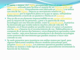  El ratón o mouse (del inglés, pronunciado [maʊs]) es un dispositivo
  apuntador utilizado para facilitar el manejo de un entorno gráfico en
  una computadora. Generalmente está fabricado en plástico y se utiliza
  con una de las manos. Detecta su movimiento relativo en dos
  dimensiones por la superficie plana en la que se apoya, reflejándose
  habitualmente a través de un puntero o flecha en el monitor.
 Hoy en día es un elemento imprescindible en un equipo informático
  para la mayoría de las personas, y pese a la aparición de otras
  tecnologías con una función similar, como la pantalla táctil, la práctica
  ha demostrado que tendrá todavía muchos años de vida útil. No
  obstante, en el futuro podría ser posible mover el cursor o el puntero
  con los ojos o basarse en el reconocimiento de voz. Habitualmente se
  compone de al menos dos botones y otros dispositivos opcionales como
  una «rueda», más otros botones secundarios o de distintas tecnologías
  como sensores del movimiento que pueden mejorar o hacer más
  cómodo su uso.
 Se suele presentar para manejarse con ambas manos por igual, pero
  algunos fabricantes también ofrecen modelos únicamente para
  usuarios diestros o zurdos. Los sistemas operativos pueden también
  facilitar su manejo a todo tipo de personas, generalmente invirtiendo la
  función de los botones.
 
