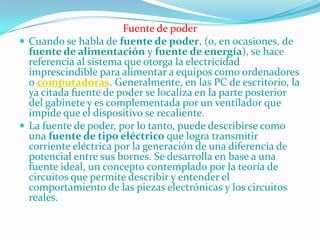 Fuente de poder
 Cuando se habla de fuente de poder, (o, en ocasiones, de
  fuente de alimentación y fuente de energía), se hace
  referencia al sistema que otorga la electricidad
  imprescindible para alimentar a equipos como ordenadores
  o computadoras. Generalmente, en las PC de escritorio, la
  ya citada fuente de poder se localiza en la parte posterior
  del gabinete y es complementada por un ventilador que
  impide que el dispositivo se recaliente.
 La fuente de poder, por lo tanto, puede describirse como
  una fuente de tipo eléctrico que logra transmitir
  corriente eléctrica por la generación de una diferencia de
  potencial entre sus bornes. Se desarrolla en base a una
  fuente ideal, un concepto contemplado por la teoría de
  circuitos que permite describir y entender el
  comportamiento de las piezas electrónicas y los circuitos
  reales.
 