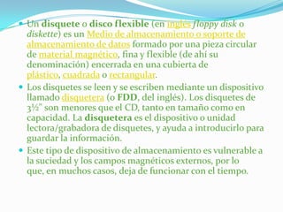  Un disquete o disco flexible (en inglés floppy disk o
  diskette) es un Medio de almacenamiento o soporte de
  almacenamiento de datos formado por una pieza circular
  de material magnético, fina y flexible (de ahí su
  denominación) encerrada en una cubierta de
  plástico, cuadrada o rectangular.
 Los disquetes se leen y se escriben mediante un dispositivo
  llamado disquetera (o FDD, del inglés). Los disquetes de
  3½" son menores que el CD, tanto en tamaño como en
  capacidad. La disquetera es el dispositivo o unidad
  lectora/grabadora de disquetes, y ayuda a introducirlo para
  guardar la información.
 Este tipo de dispositivo de almacenamiento es vulnerable a
  la suciedad y los campos magnéticos externos, por lo
  que, en muchos casos, deja de funcionar con el tiempo.
 