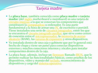 Tarjeta madre
 La placa base, también conocida como placa madre o tarjeta
  madre (del inglés motherboard o mainboard) es una tarjeta de
  circuito impreso a la que se conectan los componentes que
  constituyen la computadora u ordenador. Es una parte
  fundamental a la hora de armar una PC de escritorio o portátil.
  Tiene instalados una serie de circuitos integrados, entre los que
  se encuentra el circuito integrado auxiliar, que sirve como centro
  de conexión entre el microprocesador, la memoria de acceso
  aleatorio (RAM), las ranuras de expansión y otros dispositivos.
 Va instalada dentro de una caja o gabinete que por lo general está
  hecha de chapa y tiene un panel para conectar dispositivos
  externos y muchos conectores internos y zócalos para instalar
  componentes dentro de la caja.
 La placa base, además, incluye un firmware llamado BIOS, que le
  permite realizar las funcionalidades básicas, como pruebas de los
  dispositivos, vídeo y manejo del teclado, reconocimiento de
  dispositivos y carga del sistema operativo.
 