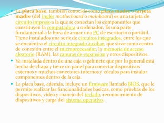  La placa base, también conocida como placa madre o tarjeta
  madre (del inglés motherboard o mainboard) es una tarjeta de
  circuito impreso a la que se conectan los componentes que
  constituyen la computadora u ordenador. Es una parte
  fundamental a la hora de armar una PC de escritorio o portátil.
  Tiene instalados una serie de circuitos integrados, entre los que
  se encuentra el circuito integrado auxiliar, que sirve como centro
  de conexión entre el microprocesador, la memoria de acceso
  aleatorio (RAM), las ranuras de expansión y otros dispositivos.
 Va instalada dentro de una caja o gabinete que por lo general está
  hecha de chapa y tiene un panel para conectar dispositivos
  externos y muchos conectores internos y zócalos para instalar
  componentes dentro de la caja.
 La placa base, además, incluye un firmware llamado BIOS, que le
  permite realizar las funcionalidades básicas, como pruebas de los
  dispositivos, vídeo y manejo del teclado, reconocimiento de
  dispositivos y carga del sistema operativo.
 