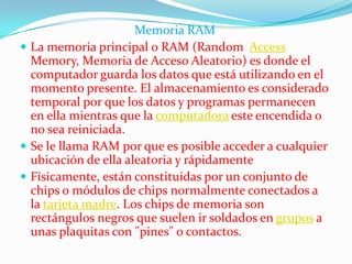 Memoria RAM
 La memoria principal o RAM (Random Access
  Memory, Memoria de Acceso Aleatorio) es donde el
  computador guarda los datos que está utilizando en el
  momento presente. El almacenamiento es considerado
  temporal por que los datos y programas permanecen
  en ella mientras que la computadora este encendida o
  no sea reiniciada.
 Se le llama RAM por que es posible acceder a cualquier
  ubicación de ella aleatoria y rápidamente
 Físicamente, están constituidas por un conjunto de
  chips o módulos de chips normalmente conectados a
  la tarjeta madre. Los chips de memoria son
  rectángulos negros que suelen ir soldados en grupos a
  unas plaquitas con "pines" o contactos.
 