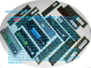 MEMORIA RAM
   La memoria de acceso aleatorio ,se utiliza como
    memoria de trabajo para el sistema operativo,
    los programas y la mayoría del software. Es
    allí donde se cargan todas las instrucciones
    que ejecutan el procesador y otras unidades de
    cómputo. Se denominan "de acceso aleatorio"
    porque se puede leer o escribir en una posición
    de memoria con un tiempo de espera igual para
    cualquier posición, no siendo necesario seguir un
    orden para acceder a la información de la
    manera más rápida posible. Durante el
    encendido del computador, la rutina POST
    verifica que los módulos de memoria RAM estén
    conectados de manera correcta. En el caso que
    no existan o no se detecten los módulos, la
    mayoría de tarjetas madres emiten una serie de
    pitidos que indican la ausencia de memoria
    principal.
 