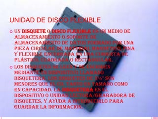 UNIDAD DE DISCO FLEXIBLE
 Un disquete o disco flexible es un Medio de
  almacenamiento o soporte de
  almacenamiento de datos formado por una
  pieza circular de material magnético, fina
  y flexible encerrada en una cubierta de
  plástico, cuadrada o rectangular.
 Los disquetes se leen y se escriben
  mediante un dispositivo llamado
  disquetera. Los disquetes de 3½" son
  menores que el CD, tanto en tamaño como
  en capacidad. La disquetera es el
  dispositivo o unidad lectora/grabadora de
  disquetes, y ayuda a introducirlo para
  guardar la información.
 