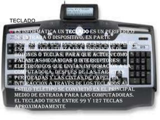 TECLADO

   En informática un teclado es un periférico
    de entrada o dispositivo, en parte
    inspirado en el teclado de las máquinas de
    escribir, que utiliza una disposición de
    botones o teclas, para que actúen como
    palancas mecánicas o interruptores
    electrónicos que envían información a la
    computadora. Después de las tarjetas
    perforadas y las cintas de papel, la
    interacción a través de los teclados al
    estilo teletipo se convirtió en el principal
    medio de entrada para las computadoras.
    El teclado tiene entre 99 y 127 teclas
    aproximadamente
 