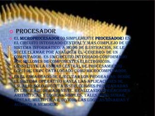PROCESADOR

   procesador
   El microprocesador (o simplemente procesador) es
    el circuito integrado central y más complejo de un
    sistema informático; a modo de ilustración, se le
    suele llamar por analogía el «cerebro» de un
    computador. Es un circuito integrado conformado
    por millones de componentes electrónicos.
    Constituye la unidad central de procesamiento
    (CPU) de un PC catalogado como microcomputador.
   Es el encargado de ejecutar los programas; desde
    el sistema operativo hasta las aplicaciones de
    usuario; sólo ejecuta instrucciones programadas
    en lenguaje de bajo nivel, realizando operaciones
    aritméticas y lógicas simples, tales como sumar,
    restar, multiplicar, dividir, las lógicas binarias y
    accesos a memoria.
 