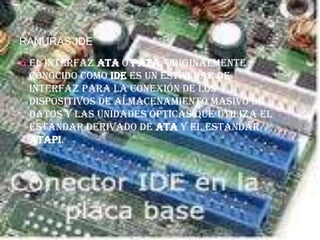 RANURAS IDE

   El interfaz ATA o PATA, originalmente
    conocido como IDE es un estándar de
    interfaz para la conexión de los
    dispositivos de almacenamiento masivo de
    datos y las unidades ópticas que utiliza el
    estándar derivado de ATA y el estándar
    ATAPI.
 
