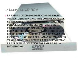 LA UNIDAD DE CD-ROM
   La Unidad de CD-ROM debe considerarse
    obligatoria en cualquier computador que
    se ensamble o se construya actualmente,
    porque la mayoría del software se
    distribuye en CD-ROM. Algunas de estas
    unidades leen CD-ROM y graban sobre los
    discos compactos de una sola grabada(CD-
    RW). Estas unidades se llaman quemadores,
    ya que funcionan con un láser que "quema"
    la superficie del disco para grabar la
    información.
 