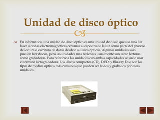 Unidad de disco óptico



 En informática, una unidad de disco óptico es una unidad de disco que usa una luz
láser u ondas electromagnéticas cercanas al espectro de la luz como parte del proceso
de lectura o escritura de datos desde o a discos ópticos. Algunas unidades solo
pueden leer discos, pero las unidades más recientes usualmente son tanto lectoras
como grabadoras. Para referirse a las unidades con ambas capacidades se suele usar
el término lectograbadora. Los discos compactos (CD), DVD, y Blu-ray Disc son los
tipos de medios ópticos más comunes que pueden ser leídos y grabados por estas
unidades.

 