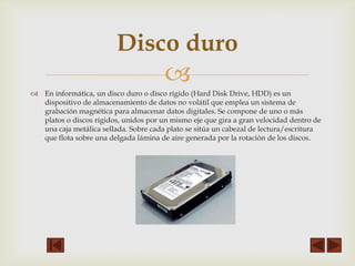 Disco duro


 En informática, un disco duro o disco rígido (Hard Disk Drive, HDD) es un
dispositivo de almacenamiento de datos no volátil que emplea un sistema de
grabación magnética para almacenar datos digitales. Se compone de uno o más
platos o discos rígidos, unidos por un mismo eje que gira a gran velocidad dentro de
una caja metálica sellada. Sobre cada plato se sitúa un cabezal de lectura/escritura
que flota sobre una delgada lámina de aire generada por la rotación de los discos.

 