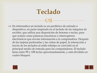 Teclado


 En informática un teclado es un periférico de entrada o
dispositivo, en parte inspirado en el teclado de las máquina de
escribir, que utiliza una disposición de botones o teclas, para
que actúen como palancas mecánicas o interruptores
electrónicos que envían información a la computadora. Después
de las tarjetas perforadas y las cintas de papel, la interacción a
través de los teclados al estilo teletipo se convirtió en el
principal medio de entrada para las computadoras. El teclado
tiene entre 99 y 108 teclas aproximadamente, y está dividido en
cuatro bloques:

 