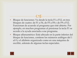 •

 la tecla F1 a F12, en tres
Bloque de funciones: Va desde

bloques de cuatro: de F1 a F4, de F5 a F8 y de F9 a F12.
Funcionan de acuerdo al programa que esté abierto. Por
ejemplo, en muchos programas al presionar la tecla F1 se
accede a la ayuda asociada a ese programa.
• Bloque alfanumérico: Está ubicado en la parte inferior del
bloque de funciones, contiene los números arábigos del 1
al 0 y el alfabeto organizado como en una máquina de
escribir, además de algunas teclas especiales.

 