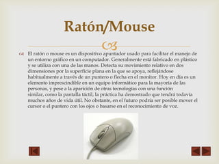 Ratón/Mouse



 El ratón o mouse es un dispositivo apuntador usado para facilitar el manejo de
un entorno gráfico en un computador. Generalmente está fabricado en plástico
y se utiliza con una de las manos. Detecta su movimiento relativo en dos
dimensiones por la superficie plana en la que se apoya, reflejándose
habitualmente a través de un puntero o flecha en el monitor. Hoy en día es un
elemento imprescindible en un equipo informático para la mayoría de las
personas, y pese a la aparición de otras tecnologías con una función
similar, como la pantalla táctil, la práctica ha demostrado que tendrá todavía
muchos años de vida útil. No obstante, en el futuro podría ser posible mover el
cursor o el puntero con los ojos o basarse en el reconocimiento de voz.

 