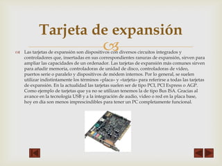 Tarjeta de expansión



 Las tarjetas de expansión son dispositivos con diversos circuitos integrados y
controladores que, insertadas en sus correspondientes ranuras de expansión, sirven para
ampliar las capacidades de un ordenador. Las tarjetas de expansión más comunes sirven
para añadir memoria, controladoras de unidad de disco, controladoras de vídeo,
puertos serie o paralelo y dispositivos de módem internos. Por lo general, se suelen
utilizar indistintamente los términos «placa» y «tarjeta» para referirse a todas las tarjetas
de expansión. En la actualidad las tarjetas suelen ser de tipo PCI, PCI Express o AGP.
Como ejemplo de tarjetas que ya no se utilizan tenemos la de tipo Bus ISA. Gracias al
avance en la tecnología USB y a la integración de audio, video o red en la placa base,
hoy en día son menos imprescindibles para tener un PC completamente funcional.

 