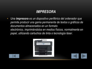 IMPRESORA
• Una impresora es un dispositivo periférico del ordenador que
permite producir una gama permanente de textos o gráficos de
documentos almacenados en un formato
electrónico, imprimiéndolos en medios físicos, normalmente en
papel, utilizando cartuchos de tinta o tecnología láser.

 