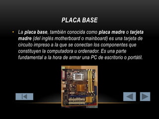 PLACA BASE
• La placa base, también conocida como placa madre o tarjeta
madre (del inglés motherboard o mainboard) es una tarjeta de
circuito impreso a la que se conectan los componentes que
constituyen la computadora u ordenador. Es una parte
fundamental a la hora de armar una PC de escritorio o portátil.

 
