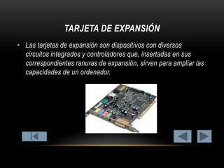 TARJETA DE EXPANSIÓN
• Las tarjetas de expansión son dispositivos con diversos
circuitos integrados y controladores que, insertadas en sus
correspondientes ranuras de expansión, sirven para ampliar las
capacidades de un ordenador.

 