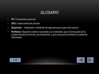 GLOSARIO
•

PC: Computadora personal.

•

CPU: unidad central de proceso

•

Expansión: Ampliación o dilatación de algo para que ocupe más espacio

•

Periférico: Dispositivo exterior conectado a un ordenador, que no forma parte de la
unidad central de memoria y de tratamiento, y que sirve para la entrada y la salida de
información

 