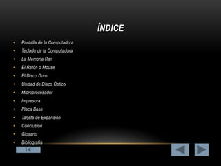 ÍNDICE
•

Pantalla de la Computadora

•

Teclado de la Computadora

•

La Memoria Ran

•

El Ratón o Mouse

•

El Disco Duro

•

Unidad de Disco Óptico

•

Microprocesador

•

Impresora

•

Placa Base

•

Tarjeta de Expansión

•

Conclusión

•

Glosario

•

Bibliografía

 