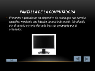 PANTALLA DE LA COMPUTADORA
• El monitor o pantalla es un dispositivo de salida que nos permite
visualizar mediante una interfaz tanto la información introducida
por el usuario como la devuelta tras ser procesada por el
ordenador.

 