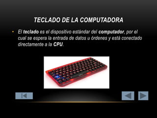 TECLADO DE LA COMPUTADORA
• El teclado es el dispositivo estándar del computador, por el
cual se espera la entrada de datos u órdenes y está conectado
directamente a la CPU.

 