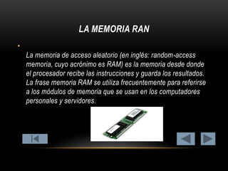 LA MEMORIA RAN
•

La memoria de acceso aleatorio (en inglés: random-access
memoria, cuyo acrónimo es RAM) es la memoria desde donde
el procesador recibe las instrucciones y guarda los resultados.
La frase memoria RAM se utiliza frecuentemente para referirse
a los módulos de memoria que se usan en los computadores
personales y servidores.

 