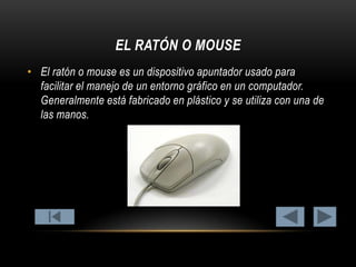 EL RATÓN O MOUSE
• El ratón o mouse es un dispositivo apuntador usado para
facilitar el manejo de un entorno gráfico en un computador.
Generalmente está fabricado en plástico y se utiliza con una de
las manos.

 