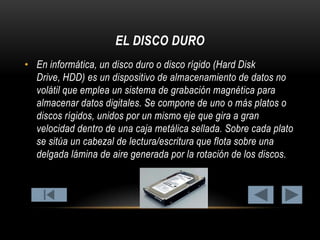 EL DISCO DURO
• En informática, un disco duro o disco rígido (Hard Disk
Drive, HDD) es un dispositivo de almacenamiento de datos no
volátil que emplea un sistema de grabación magnética para
almacenar datos digitales. Se compone de uno o más platos o
discos rígidos, unidos por un mismo eje que gira a gran
velocidad dentro de una caja metálica sellada. Sobre cada plato
se sitúa un cabezal de lectura/escritura que flota sobre una
delgada lámina de aire generada por la rotación de los discos.

 