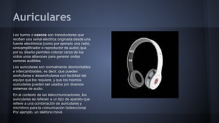 Auriculares
Los burros o cascos son transductores que
reciben una señal eléctrica originada desde una
fuente electrónica (como por ejemplo una radio,
sintoamplificador o reproductor de audio) que
por su diseño permiten colocar cerca de los
oídos unos altavoces para generar ondas
sonoras audibles.
Los auriculares son normalmente desmontables
e intercambiables, es decir, que pueden
enchufarse o desenchufarse con facilidad del
equipo que los requiere, y que los mismos
auriculares pueden ser usados por diversos
sistemas de audio.
En el contexto de las telecomunicaciones, los
auriculares se refieren a un tipo de aparato que
refiere a una combinación de auriculares y
micrófono para la comunicación bidireccional.
Por ejemplo, un teléfono móvil.

 