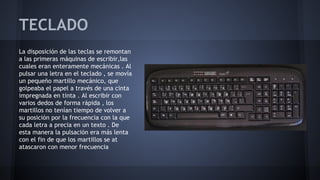 TECLADO
La disposición de las teclas se remontan
a las primeras máquinas de escribir,las
cuales eran enteramente mecánicas . Al
pulsar una letra en el teclado , se movía
un pequeño martillo mecánico, que
golpeaba el papel a través de una cinta
impregnada en tinta . Al escribir con
varios dedos de forma rápida , los
martillos no tenían tiempo de volver a
su posición por la frecuencia con la que
cada letra a precia en un texto . De
esta manera la pulsación era más lenta
con el fin de que los martillos se at
atascaron con menor frecuencia

 