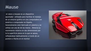 Mause
el raton o mousee es un dispositivo
apuntador utilizado para facilitar el manejo
de un entorno gráfico en una computadora en
América o computador en España .
Generalmente está fabricado en plástico y se
utiliza con una de de las manos . Detecta su
movimiento relativo en dos dimensiones por
la la superficie plana en la que se apoya,
reflejándose habitualmente a través de un
puntero o flecha en el monitor

 