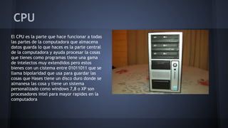 CPU
El CPU es la parte que hace funcionar a todas
las partes de la computadora que almacena
datos guarda lo que haces es la parte central
de la computadora y ayuda procesar la cosas
que tienes como programas tiene una gama
de intelectos muy extendidos pero estos
bienes con un cistema entre 01011011 que se
llama bipolaridad que usa para guardar las
cosas que Hases tiene un disco duro donde se
almanesa las cosa y tiene un sistema
personalizado como windows 7,8 o XP son
procesadores intel para mayor rapides en la
computadora

 