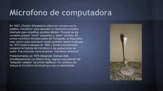 Microfono de computadora
En 1827, Charles Wheatstone utiliza por primera vez la
palabra “micrófono” para describir un dispositivo acústico
diseñado para amplificar sonidos débiles. Procede de los
vocablos griegos “micró” (pequeño) y “phon” (sonido). El
primer micrófono formaba parte del Fonógrafo, el dispositivo
más común para reproducir sonido grabado desde la década
de 1870 hasta la década de 1880 y donde precisamente
comenzó la historia del micrófono y las grabaciones de
audio. Fue conocido como el primer “micrófono dinámico”.
Posteriormente, en 1876 Alexander Graham Bell,
simultáneamente con Elisha Gray, registra una patente del
“telégrafo hablado” (el primer teléfono). Por primera vez
incluye el micrófono funcional que usa un electroimán.

 